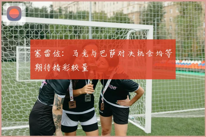 塞雷佐：马竞与巴萨对决机会均等期待精彩较量
