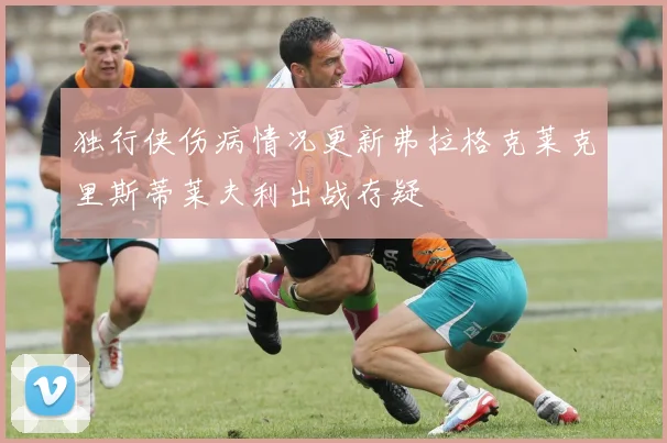 独行侠伤病情况更新弗拉格克莱克里斯蒂莱夫利出战存疑