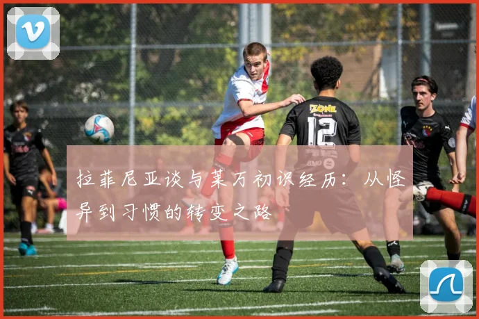 拉菲尼亚谈与莱万初识经历：从怪异到习惯的转变之路