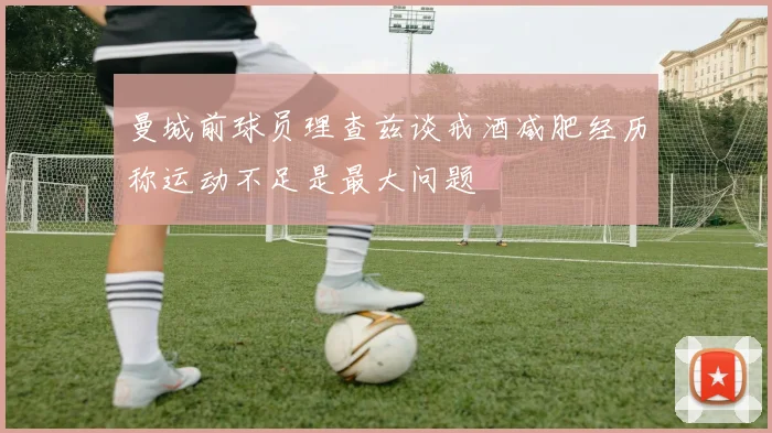 曼城前球员理查兹谈戒酒减肥经历称运动不足是最大问题