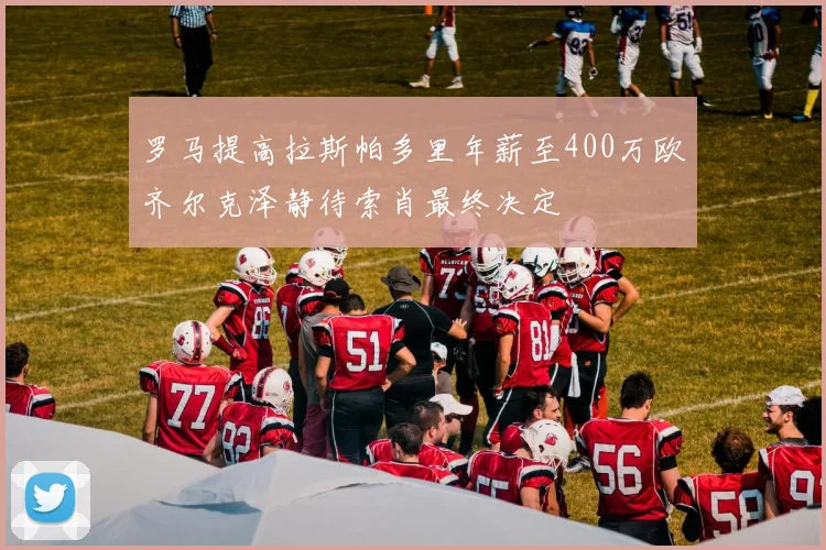 罗马提高拉斯帕多里年薪至400万欧齐尔克泽静待索肖最终决定