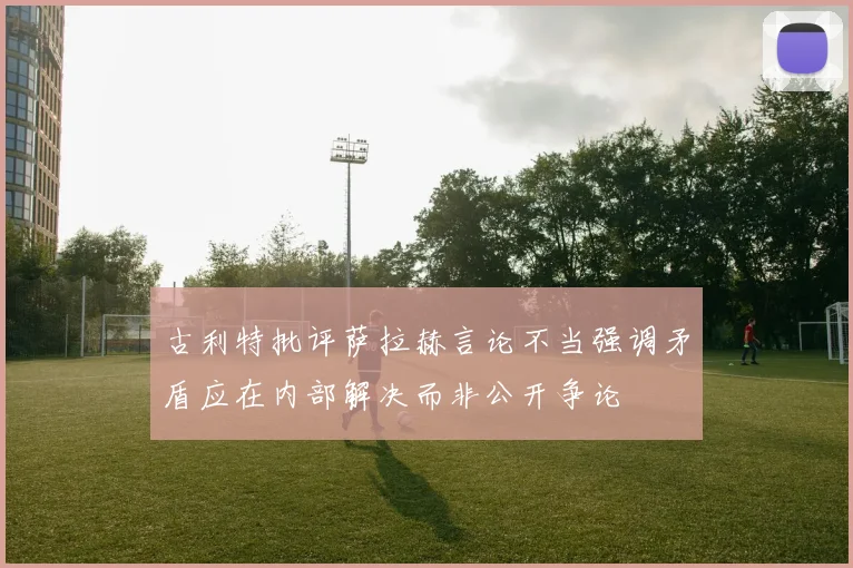 古利特批评萨拉赫言论不当强调矛盾应在内部解决而非公开争论