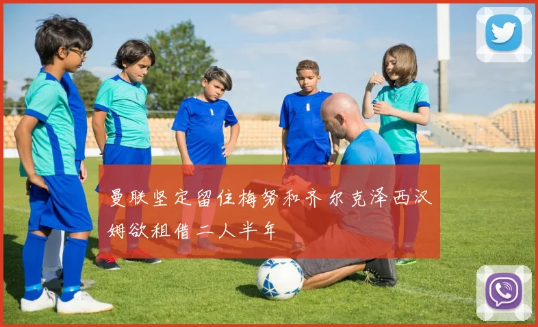 曼联坚定留住梅努和齐尔克泽西汉姆欲租借二人半年