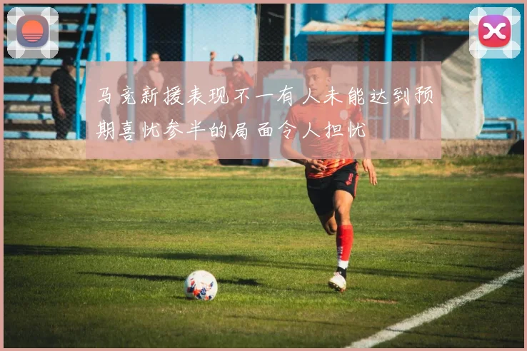 马竞新援表现不一有人未能达到预期喜忧参半的局面令人担忧