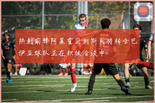 热刺前锋阿莱霍贝利斯或将转会巴伊亚球队正在积极洽谈中