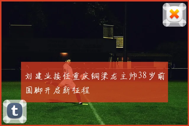 刘建业接任重庆铜梁龙主帅38岁前国脚开启新征程