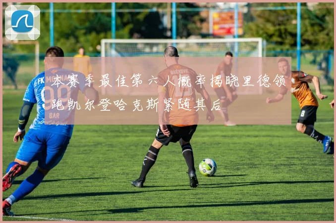 本赛季最佳第六人概率揭晓里德领跑凯尔登哈克斯紧随其后