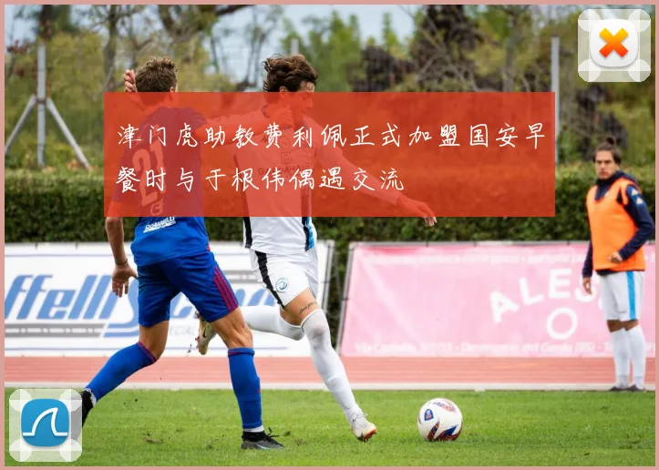 津门虎助教费利佩正式加盟国安早餐时与于根伟偶遇交流
