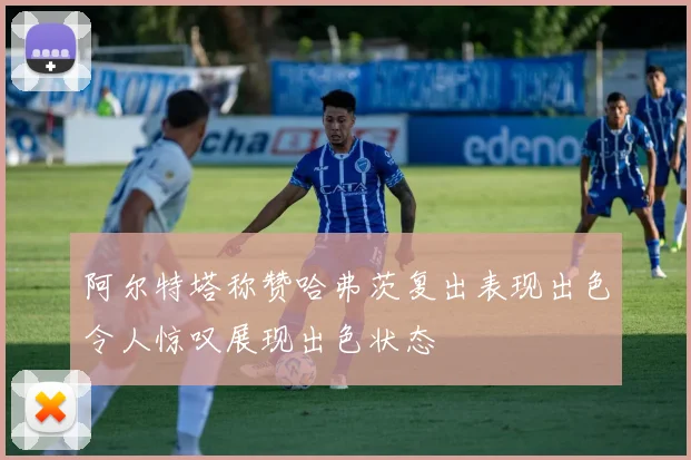 阿尔特塔称赞哈弗茨复出表现出色令人惊叹展现出色状态