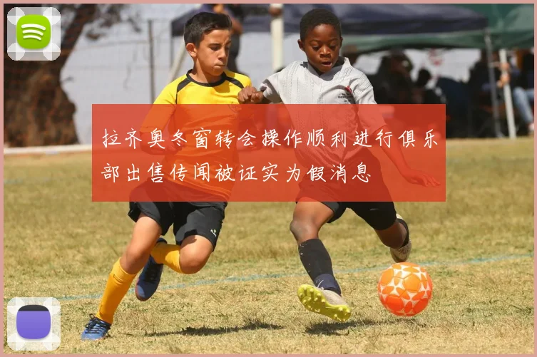 拉齐奥冬窗转会操作顺利进行俱乐部出售传闻被证实为假消息