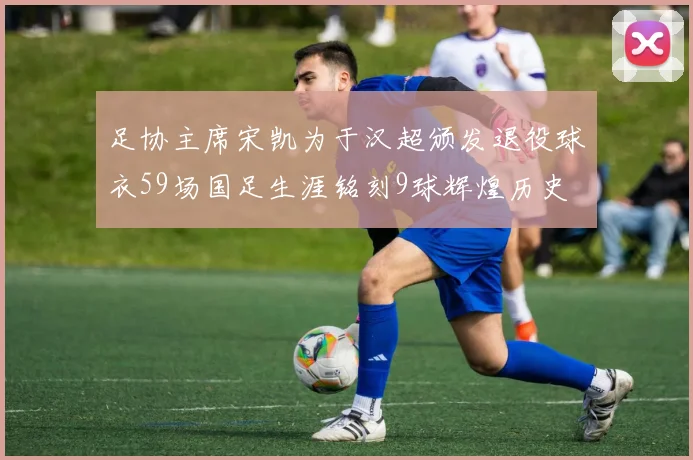 足协主席宋凯为于汉超颁发退役球衣59场国足生涯铭刻9球辉煌历史