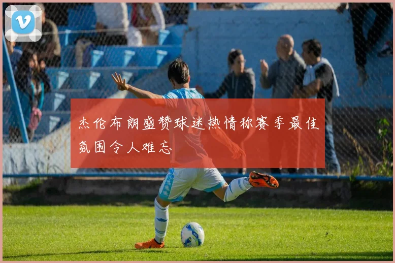 杰伦布朗盛赞球迷热情称赛季最佳氛围令人难忘
