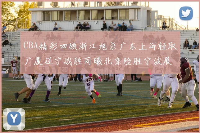 CBA精彩回顾浙江绝杀广东上海轻取广厦辽宁战胜同曦北京险胜宁波展现强队风采