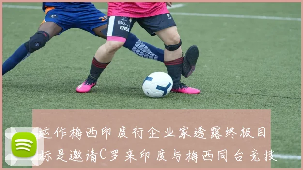 运作梅西印度行企业家透露终极目标是邀请C罗来印度与梅西同台竞技