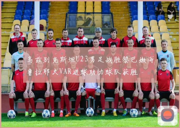 乌兹别克斯坦U23男足战胜黎巴嫩海鲁拉耶夫VAR进球助力球队获胜