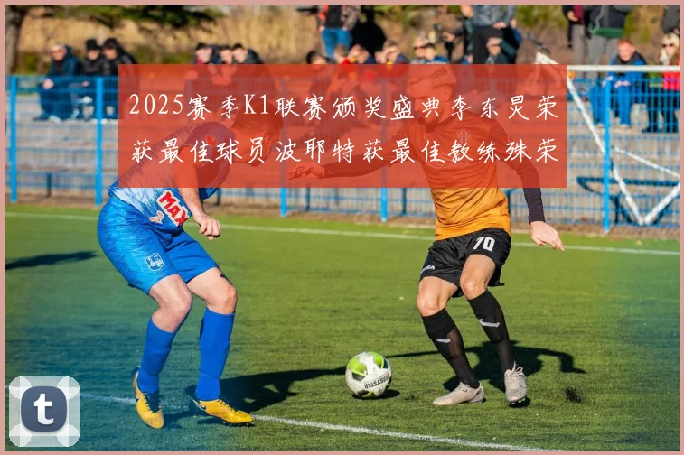 2025赛季K1联赛颁奖盛典李东炅荣获最佳球员波耶特获最佳教练殊荣