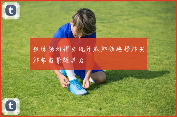 教练场均得分统计瓜帅领跑穆帅安帅弗爵紧随其后