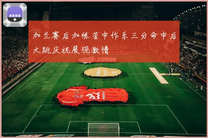 加兰赛后加练苦中作乐三分命中后大跳庆祝展现激情