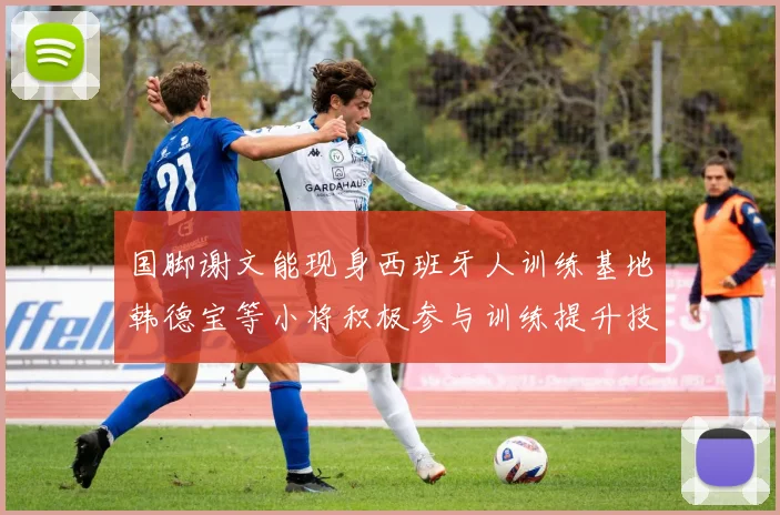 国脚谢文能现身西班牙人训练基地韩德宝等小将积极参与训练提升技艺