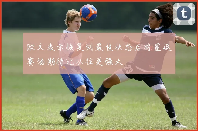 欧文表示恢复到最佳状态后将重返赛场期待比以往更强大