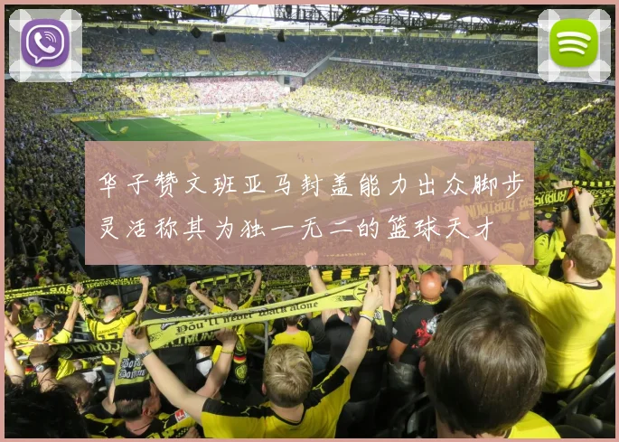 华子赞文班亚马封盖能力出众脚步灵活称其为独一无二的篮球天才