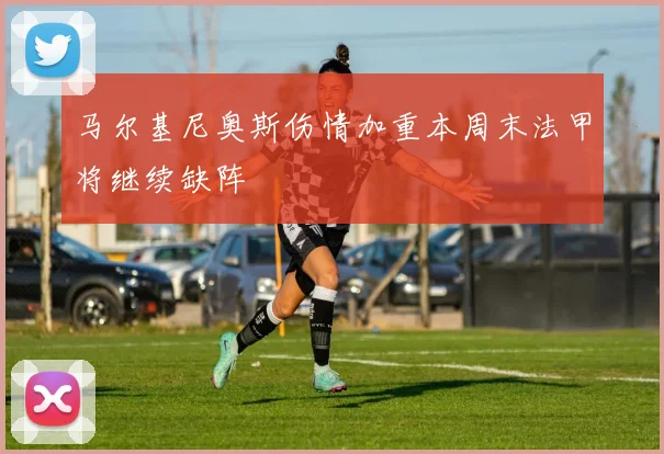 马尔基尼奥斯伤情加重本周末法甲将继续缺阵