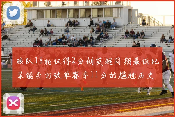 狼队18轮仅得2分创英超同期最低纪录能否打破单赛季11分的尴尬历史