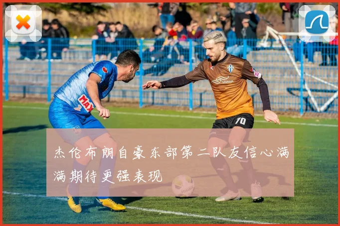 杰伦布朗自豪东部第二队友信心满满期待更强表现