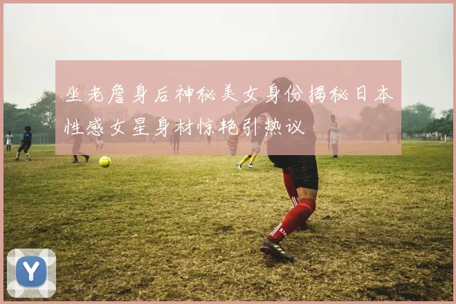 坐老詹身后神秘美女身份揭秘日本性感女星身材惊艳引热议