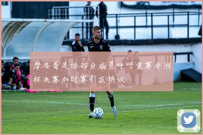 摩洛哥足协部分成员呼吁重赛非洲杯决赛加时赛引发热议