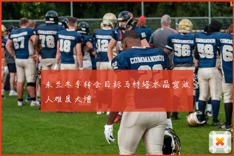 米兰冬季转会目标马特塔水晶宫放人难度大增