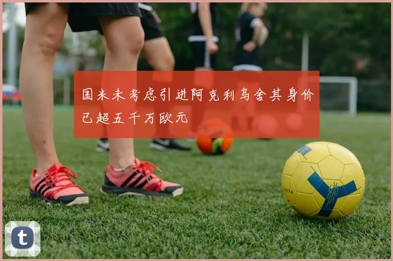 国米未考虑引进阿克利乌舍其身价已超五千万欧元
