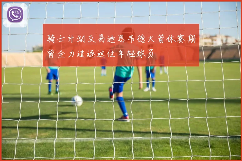 骑士计划交易迪恩韦德火箭休赛期曾全力追逐这位年轻球员