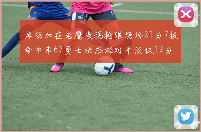 库明加在老鹰表现抢眼场均21分7板命中率67勇士状态相对平淡仅12分5板