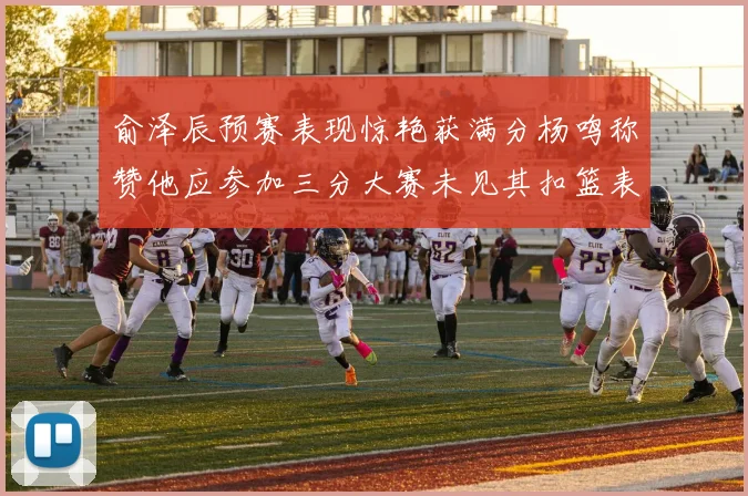 俞泽辰预赛表现惊艳获满分杨鸣称赞他应参加三分大赛未见其扣篮表现