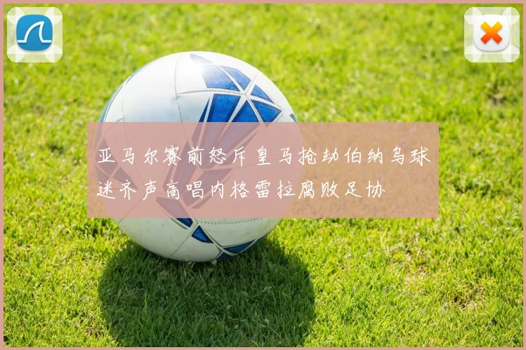 亚马尔赛前怒斥皇马抢劫伯纳乌球迷齐声高唱内格雷拉腐败足协