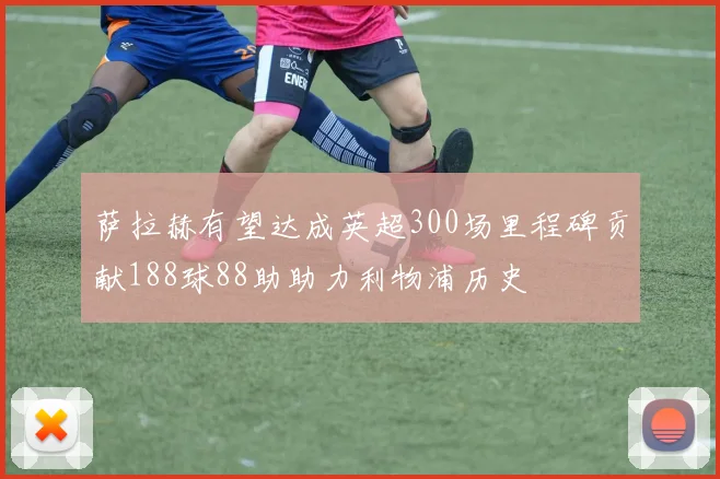 萨拉赫有望达成英超300场里程碑贡献188球88助助力利物浦历史