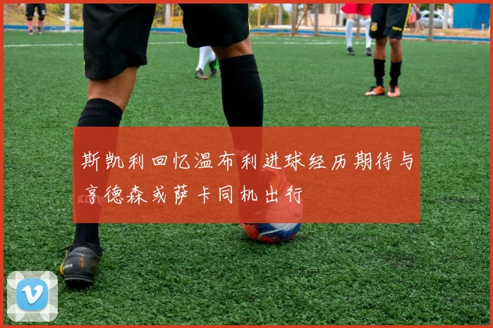斯凯利回忆温布利进球经历期待与亨德森或萨卡同机出行