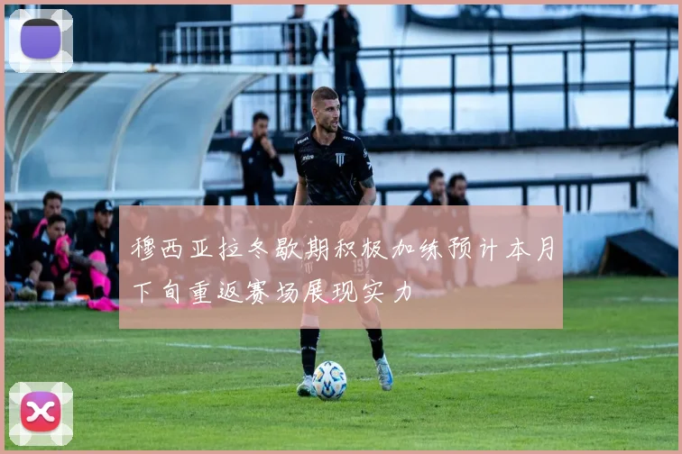 穆西亚拉冬歇期积极加练预计本月下旬重返赛场展现实力