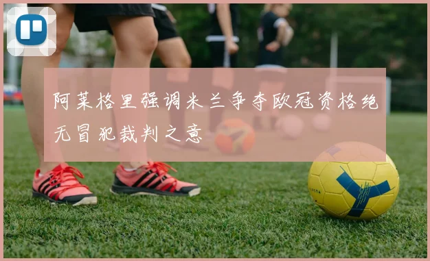 阿莱格里强调米兰争夺欧冠资格绝无冒犯裁判之意