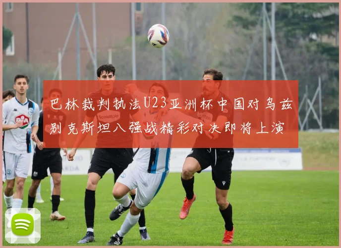 巴林裁判执法U23亚洲杯中国对乌兹别克斯坦八强战精彩对决即将上演