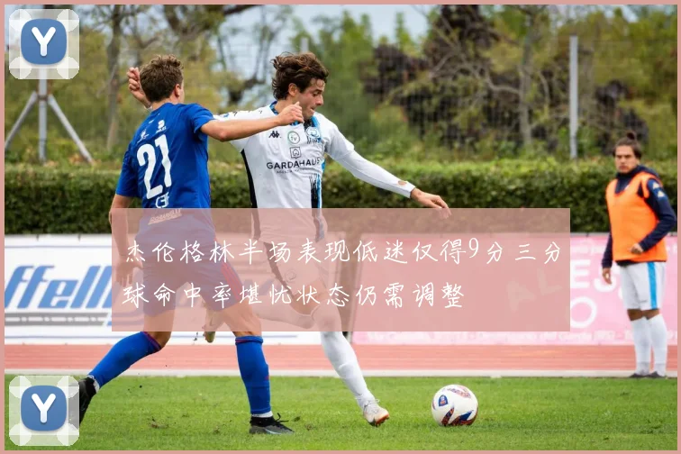 杰伦格林半场表现低迷仅得9分三分球命中率堪忧状态仍需调整