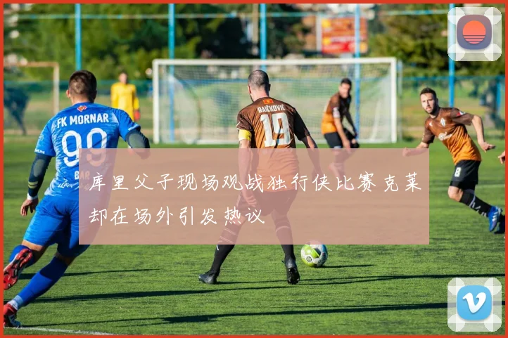 库里父子现场观战独行侠比赛克莱却在场外引发热议