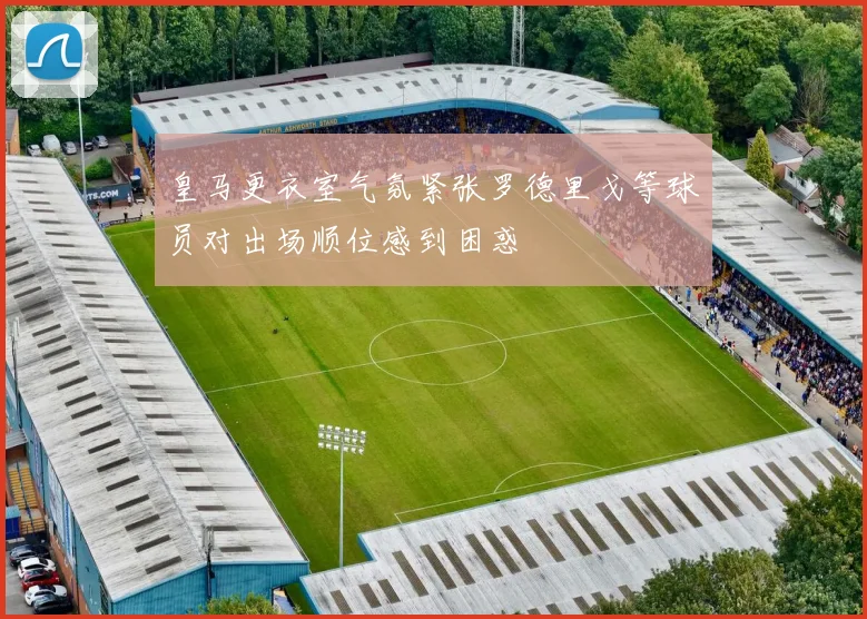 皇马更衣室气氛紧张罗德里戈等球员对出场顺位感到困惑