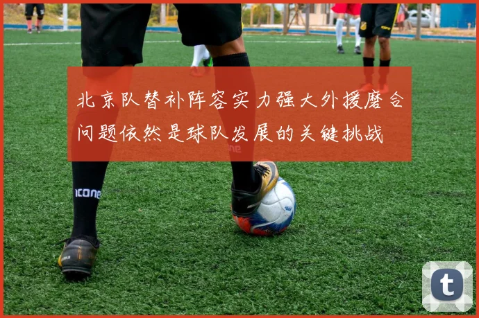 北京队替补阵容实力强大外援磨合问题依然是球队发展的关键挑战