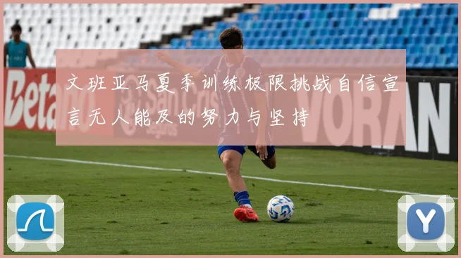 文班亚马夏季训练极限挑战自信宣言无人能及的努力与坚持