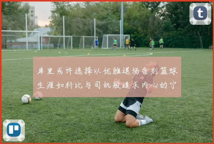 库里或许选择以优雅退场告别篮球生涯如科比与司机般追求内心的宁静