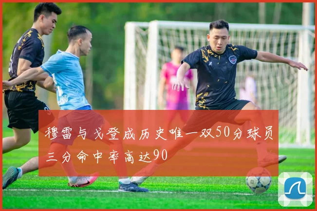 穆雷与戈登成历史唯一双50分球员三分命中率高达90